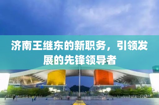 濟(jì)南王繼東的新職務(wù)，引領(lǐng)發(fā)展的先鋒領(lǐng)導(dǎo)者