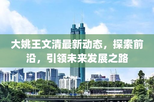 大姚王文清最新動(dòng)態(tài)，探索前沿，引領(lǐng)未來(lái)發(fā)展之路