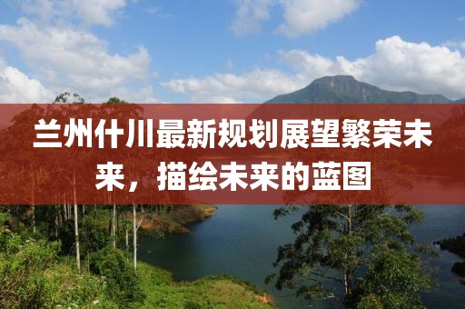 蘭州什川最新規(guī)劃展望繁榮未來，描繪未來的藍圖
