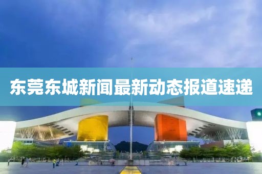 東莞東城新聞最新動態(tài)報道速遞