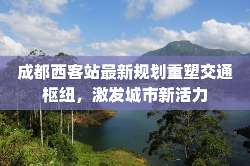 成都西客站最新規(guī)劃重塑交通樞紐，激發(fā)城市新活力