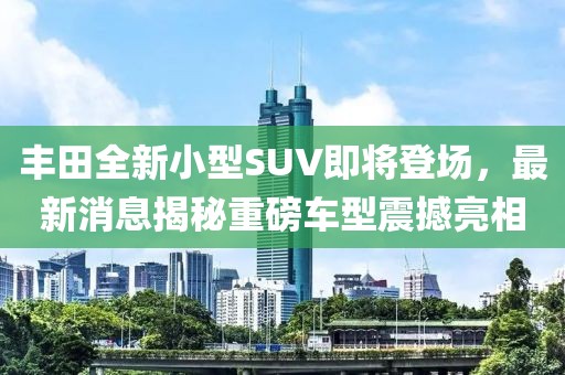 豐田全新小型SUV即將登場，最新消息揭秘重磅車型震撼亮相