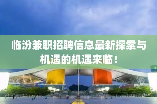臨汾兼職招聘信息最新探索與機(jī)遇的機(jī)遇來臨！
