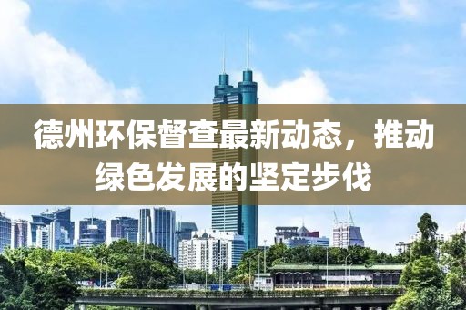 德州環(huán)保督查最新動態(tài)，推動綠色發(fā)展的堅(jiān)定步伐