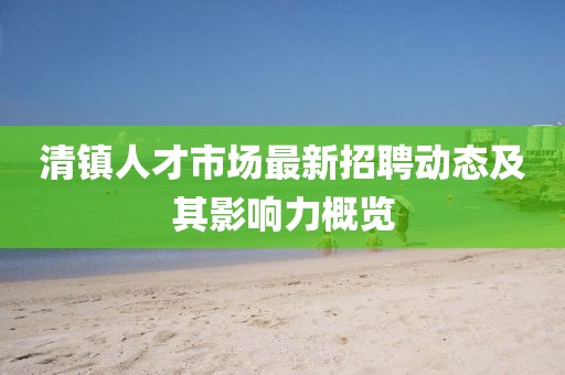 清鎮(zhèn)人才市場最新招聘動態(tài)及其影響力概覽
