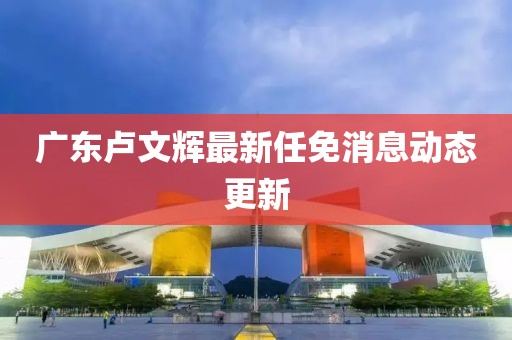 廣東盧文輝最新任免消息動態(tài)更新