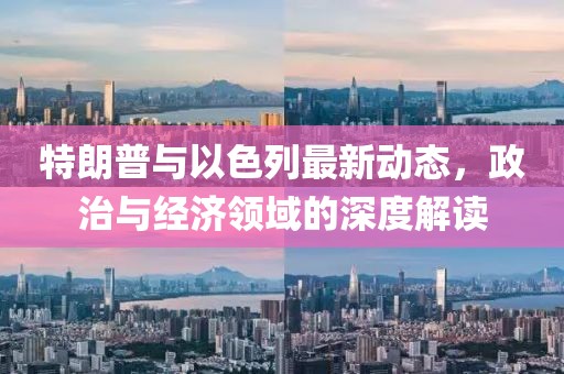 特朗普與以色列最新動(dòng)態(tài)，政治與經(jīng)濟(jì)領(lǐng)域的深度解讀