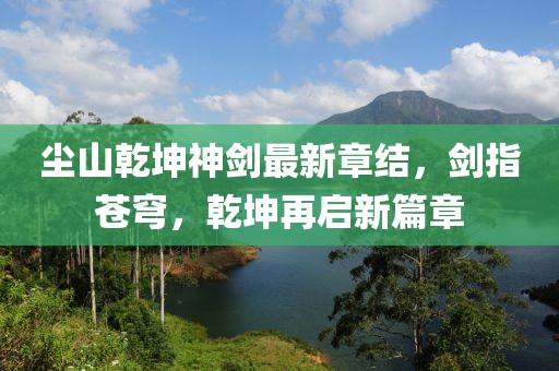 塵山乾坤神劍最新章結(jié)，劍指蒼穹，乾坤再啟新篇章