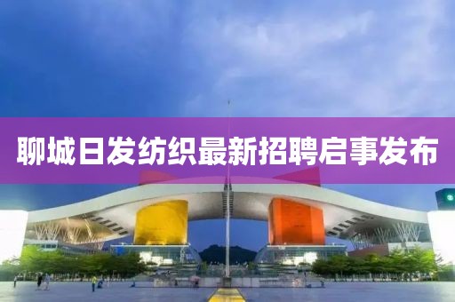 聊城日發(fā)紡織最新招聘啟事發(fā)布
