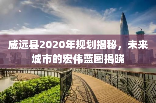 威遠(yuǎn)縣2020年規(guī)劃揭秘，未來城市的宏偉藍(lán)圖揭曉