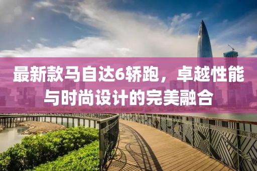 最新款馬自達6轎跑，卓越性能與時尚設計的完美融合