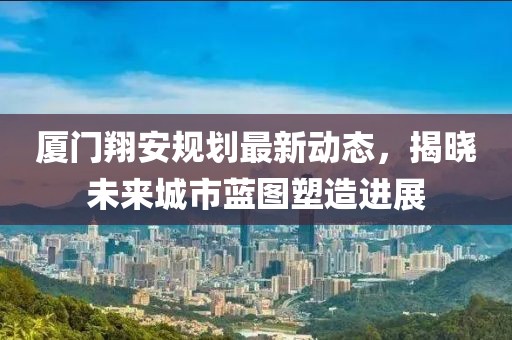 廈門翔安規(guī)劃最新動態(tài)，揭曉未來城市藍(lán)圖塑造進(jìn)展