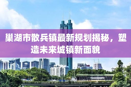 巢湖市散兵鎮(zhèn)最新規(guī)劃揭秘，塑造未來(lái)城鎮(zhèn)新面貌