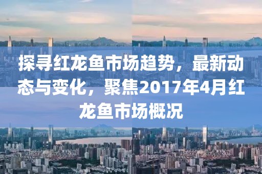 探尋紅龍魚(yú)市場(chǎng)趨勢(shì)，最新動(dòng)態(tài)與變化，聚焦2017年4月紅龍魚(yú)市場(chǎng)概況