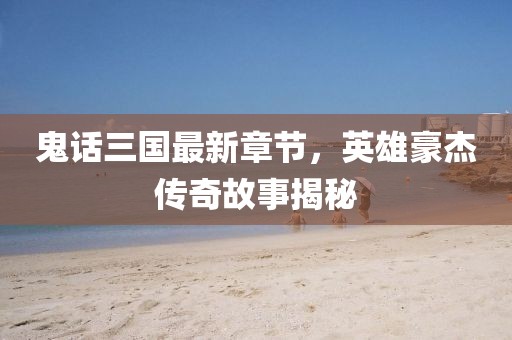鬼話三國(guó)最新章節(jié)，英雄豪杰傳奇故事揭秘