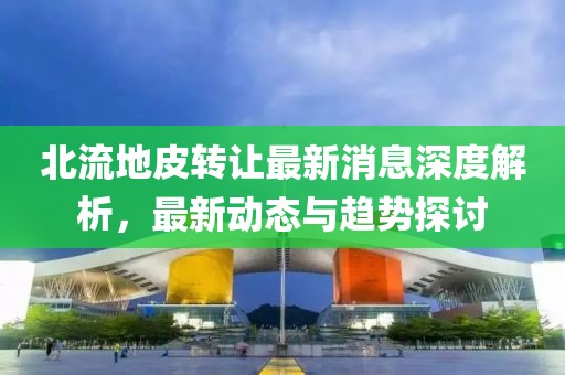 北流地皮轉(zhuǎn)讓最新消息深度解析，最新動(dòng)態(tài)與趨勢(shì)探討