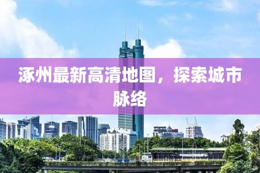 涿州最新高清地圖，探索城市脈絡(luò)