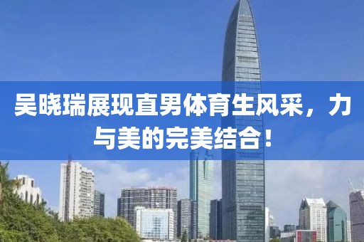 吳曉瑞展現(xiàn)直男體育生風(fēng)采，力與美的完美結(jié)合！