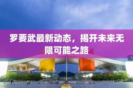 羅要武最新動態(tài)，揭開未來無限可能之路
