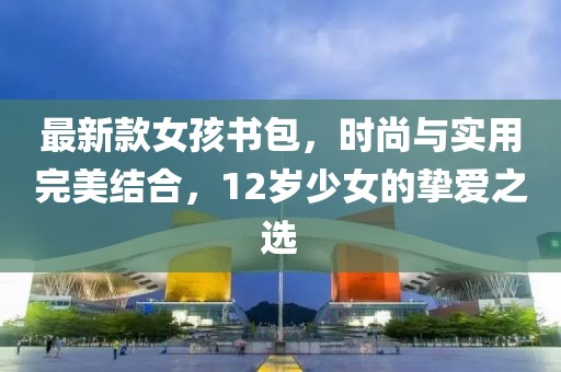 最新款女孩書包，時(shí)尚與實(shí)用完美結(jié)合，12歲少女的摯愛(ài)之選