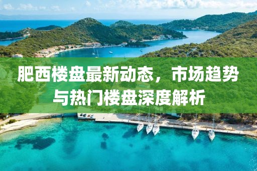 肥西樓盤(pán)最新動(dòng)態(tài)，市場(chǎng)趨勢(shì)與熱門(mén)樓盤(pán)深度解析