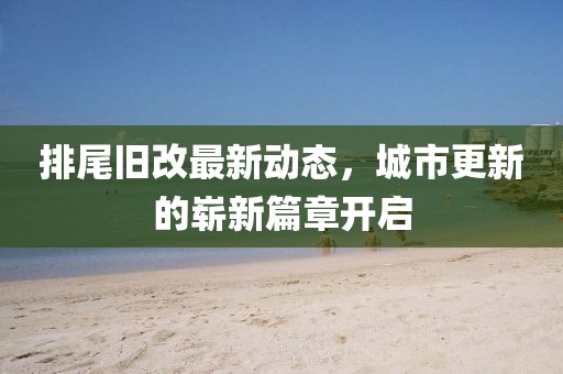 排尾舊改最新動(dòng)態(tài)，城市更新的嶄新篇章開啟