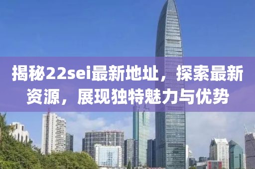 揭秘22sei最新地址，探索最新資源，展現(xiàn)獨特魅力與優(yōu)勢