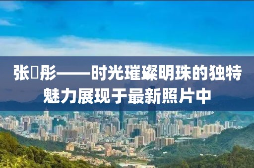 張晞彤——時(shí)光璀璨明珠的獨(dú)特魅力展現(xiàn)于最新照片中