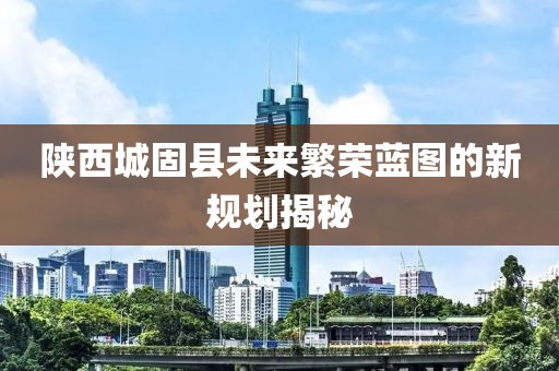 陜西城固縣未來(lái)繁榮藍(lán)圖的新規(guī)劃揭秘