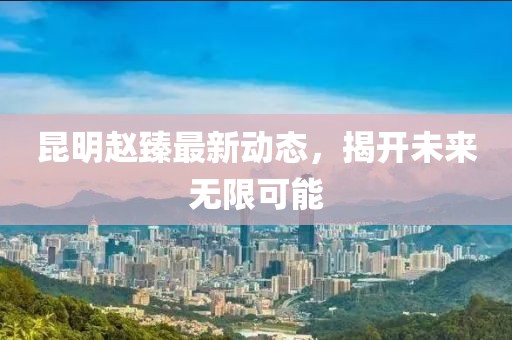 昆明趙臻最新動(dòng)態(tài)，揭開未來無限可能