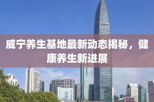 威寧養(yǎng)生基地最新動(dòng)態(tài)揭秘，健康養(yǎng)生新進(jìn)展
