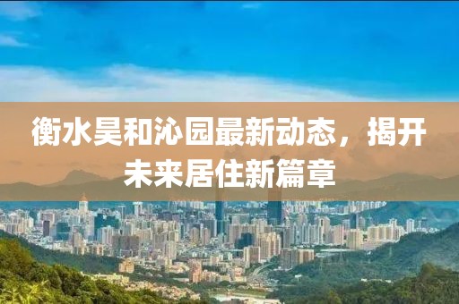 衡水昊和沁園最新動(dòng)態(tài)，揭開未來居住新篇章