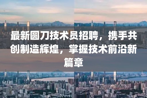 最新圓刀技術(shù)員招聘，攜手共創(chuàng)制造輝煌，掌握技術(shù)前沿新篇章