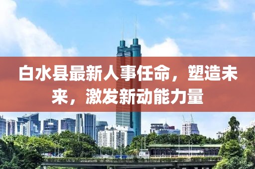 白水縣最新人事任命，塑造未來(lái)，激發(fā)新動(dòng)能力量