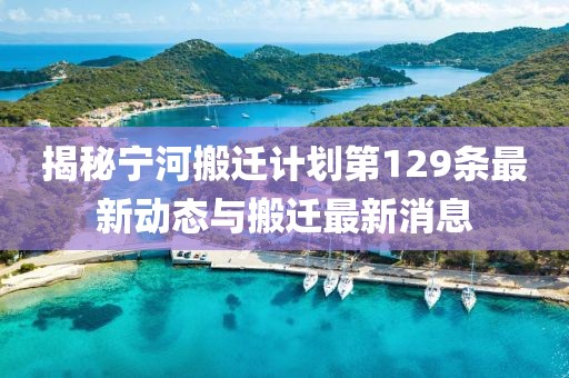 揭秘寧河搬遷計(jì)劃第129條最新動(dòng)態(tài)與搬遷最新消息