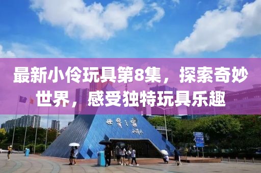 最新小伶玩具第8集，探索奇妙世界，感受獨(dú)特玩具樂趣