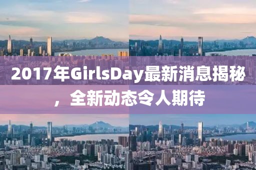 2017年GirlsDay最新消息揭秘，全新動(dòng)態(tài)令人期待
