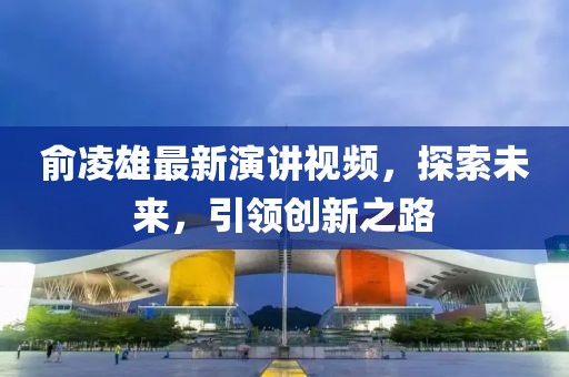俞凌雄最新演講視頻，探索未來，引領(lǐng)創(chuàng)新之路