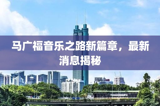 馬廣福音樂(lè)之路新篇章，最新消息揭秘