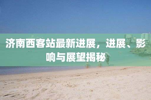 濟(jì)南西客站最新進(jìn)展，進(jìn)展、影響與展望揭秘