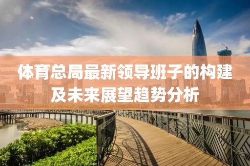 體育總局最新領(lǐng)導(dǎo)班子的構(gòu)建及未來展望趨勢分析