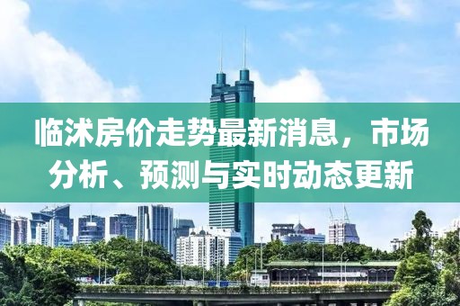 臨沭房?jī)r(jià)走勢(shì)最新消息，市場(chǎng)分析、預(yù)測(cè)與實(shí)時(shí)動(dòng)態(tài)更新