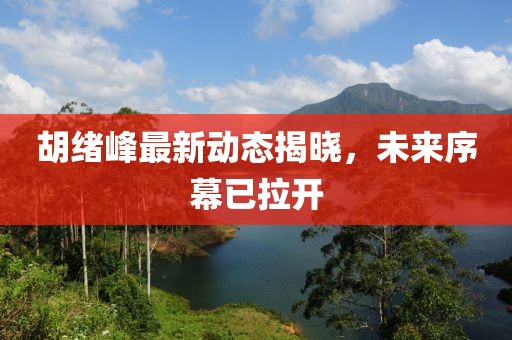 胡緒峰最新動(dòng)態(tài)揭曉，未來(lái)序幕已拉開(kāi)