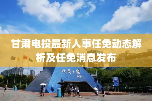 甘肅電投最新人事任免動態(tài)解析及任免消息發(fā)布