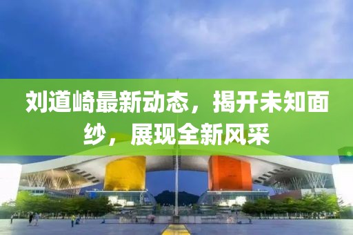 劉道崎最新動態(tài)，揭開未知面紗，展現(xiàn)全新風(fēng)采