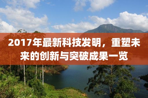 2017年最新科技發(fā)明，重塑未來(lái)的創(chuàng)新與突破成果一覽