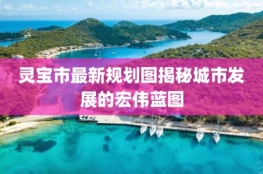 靈寶市最新規(guī)劃圖揭秘城市發(fā)展的宏偉藍(lán)圖