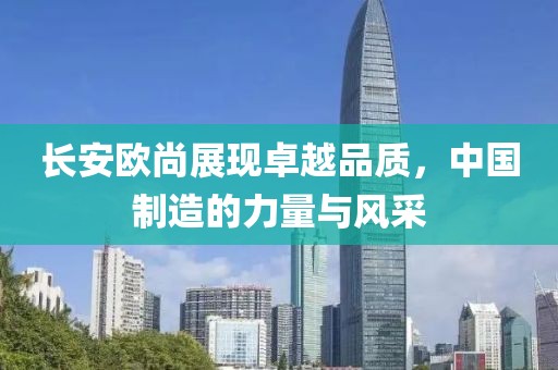 長安歐尚展現(xiàn)卓越品質(zhì)，中國制造的力量與風(fēng)采