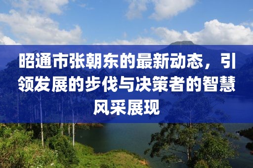 昭通市張朝東的最新動態(tài)，引領發(fā)展的步伐與決策者的智慧風采展現(xiàn)