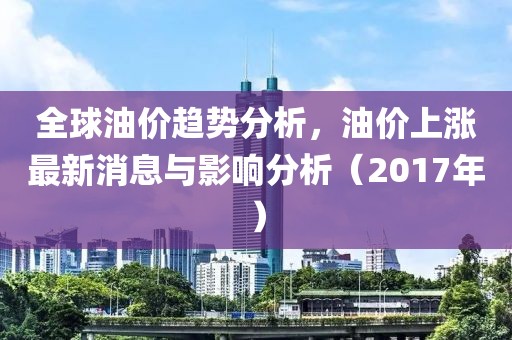 全球油價趨勢分析，油價上漲最新消息與影響分析（2017年）